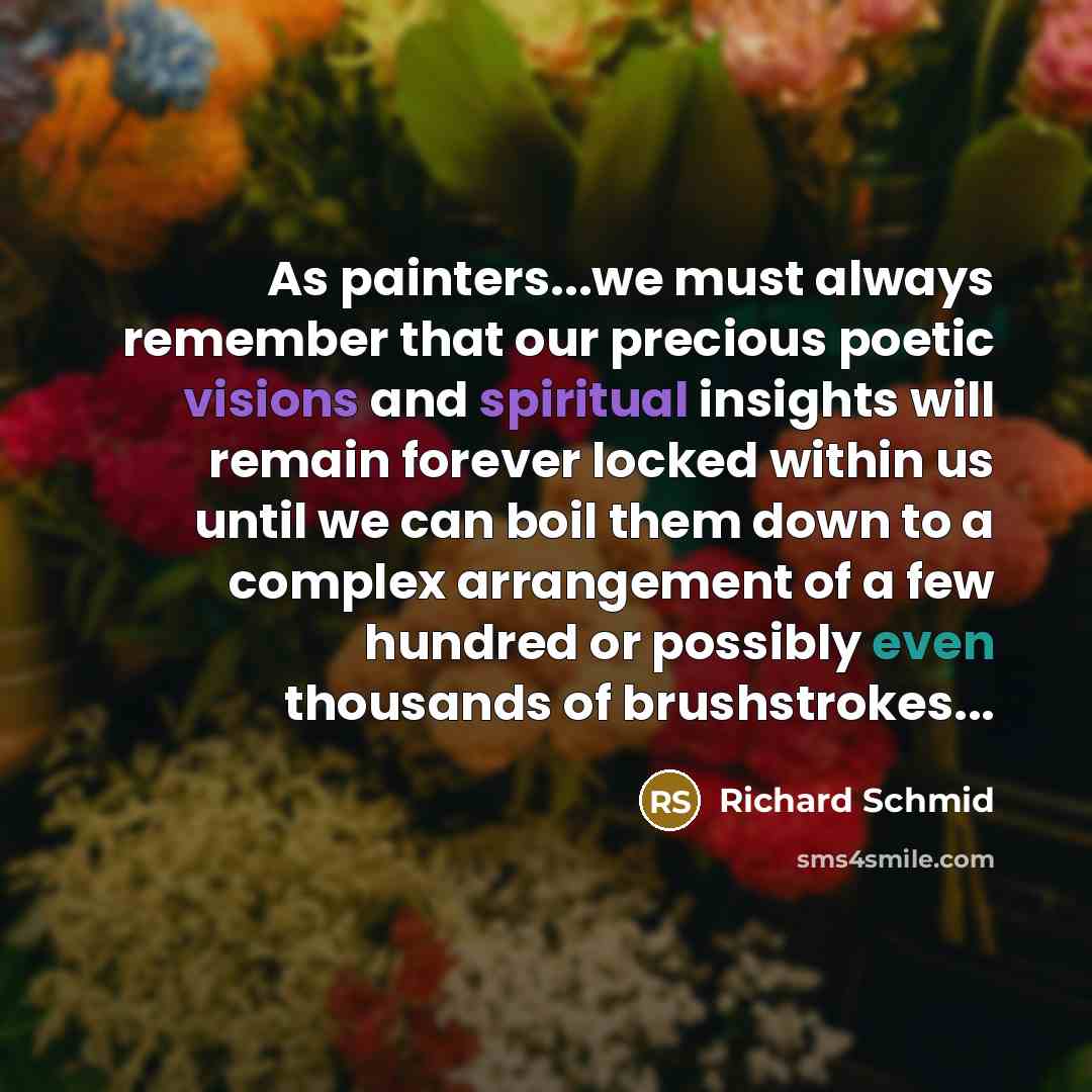 “As painters...we must always remember that our precious poetic visions and spiritual insights will remain forever locked within us until we can boil them down to a complex arrangement of a few hundred or possibly even thousands of brushstrokes...” quote by Richard Schmid