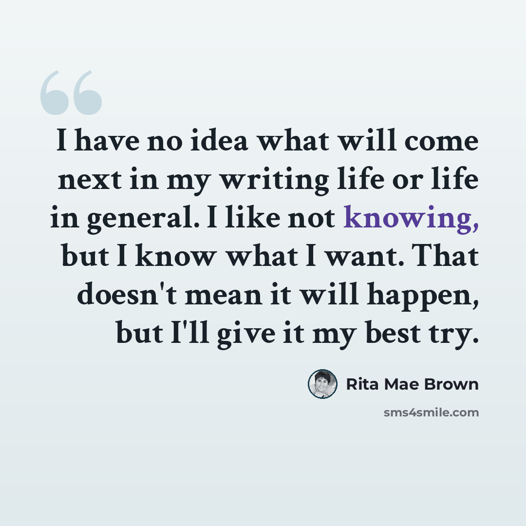 “I have no idea what will come next in my writing life or life in general. I like not knowing, but I know what I want. That doesn't mean it will happen, but I'll give it my best try.” quote by Rita Mae Brown