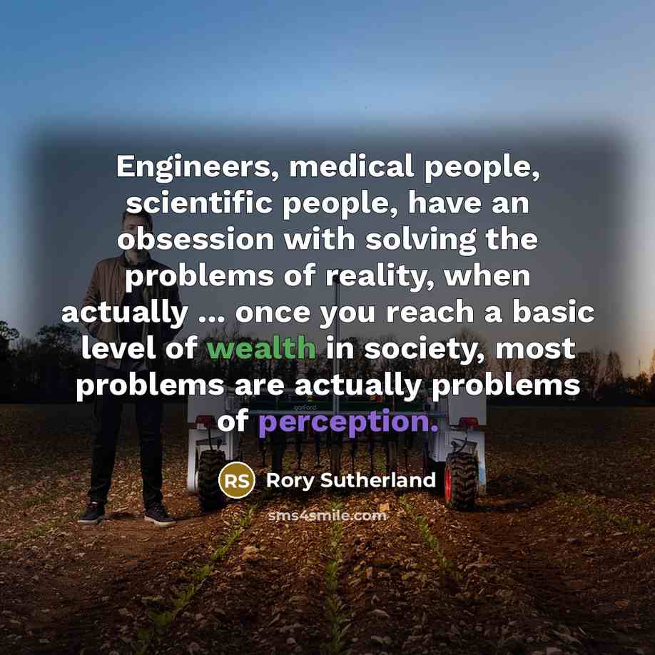 “Engineers, medical people, scientific people, have an obsession with solving the problems of reality, when actually ... once you reach a basic level of wealth in society, most problems are actually problems of perception.” quote by Rory Sutherland