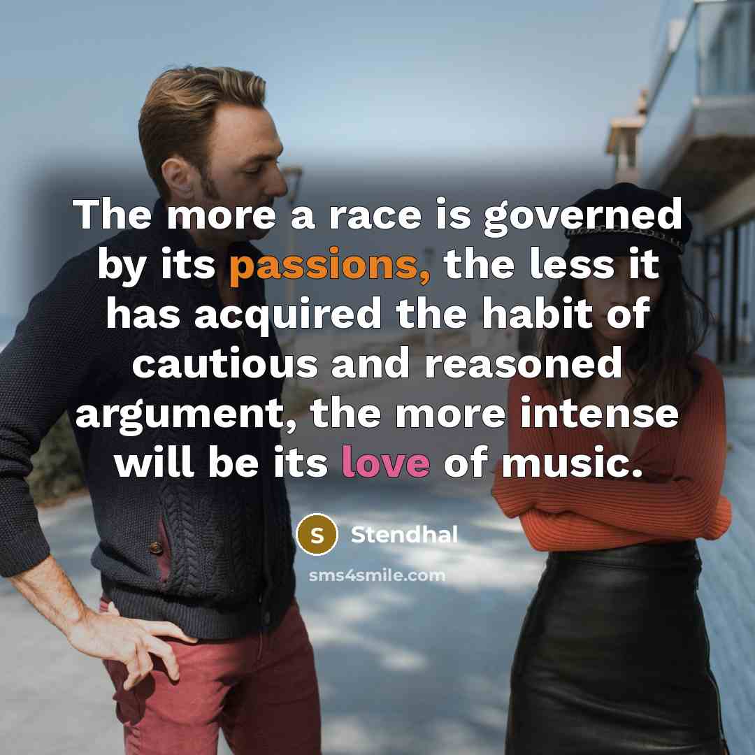 “The more a race is governed by its passions, the less it has acquired the habit of cautious and reasoned argument, the more intense will be its love of music.” quote by Stendhal