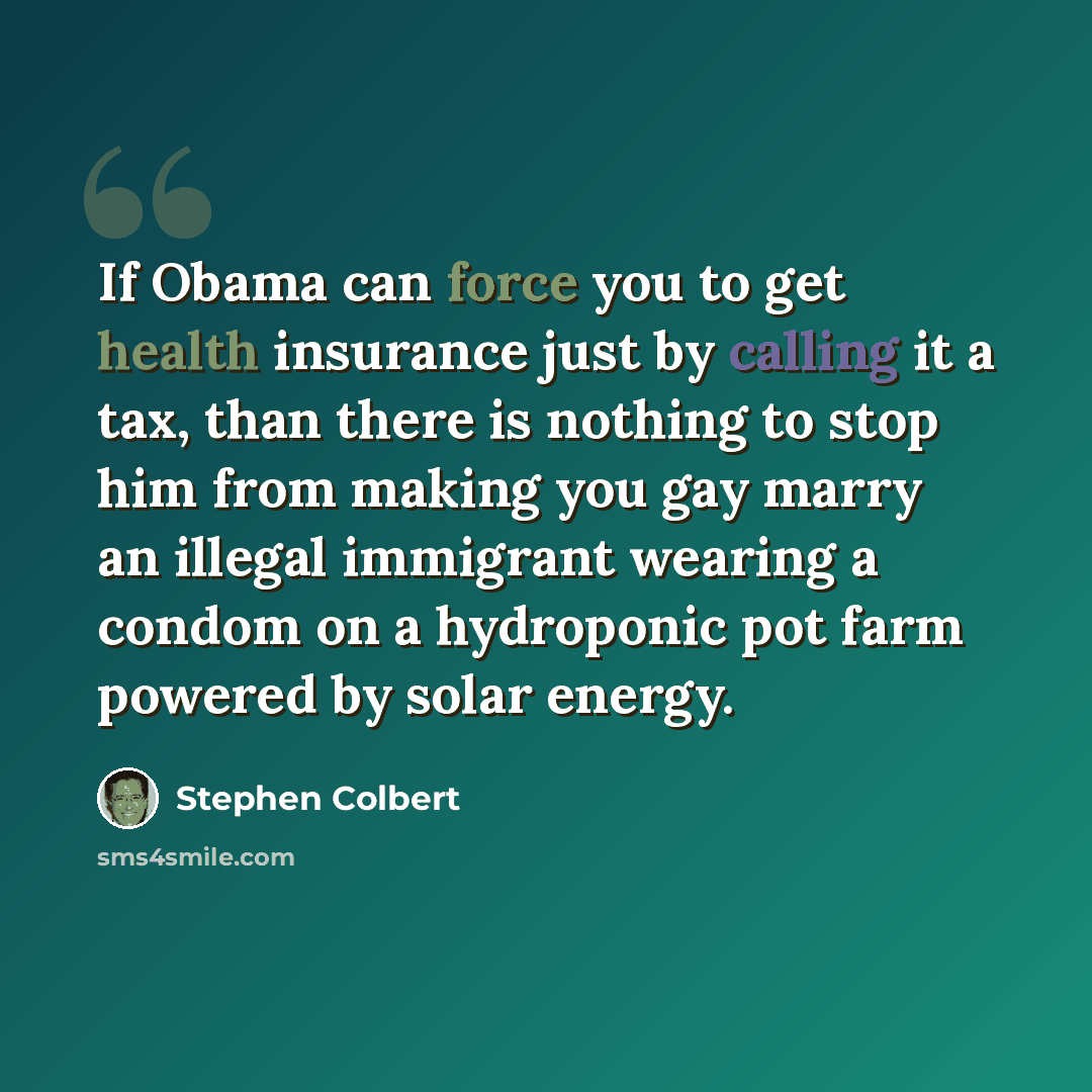 “If Obama can force you to get health insurance just by calling it a tax, than there is nothing to stop him from making you gay marry an illegal immigrant wearing a condom on a hydroponic pot farm powered by solar energy.” quote by Stephen Colbert
