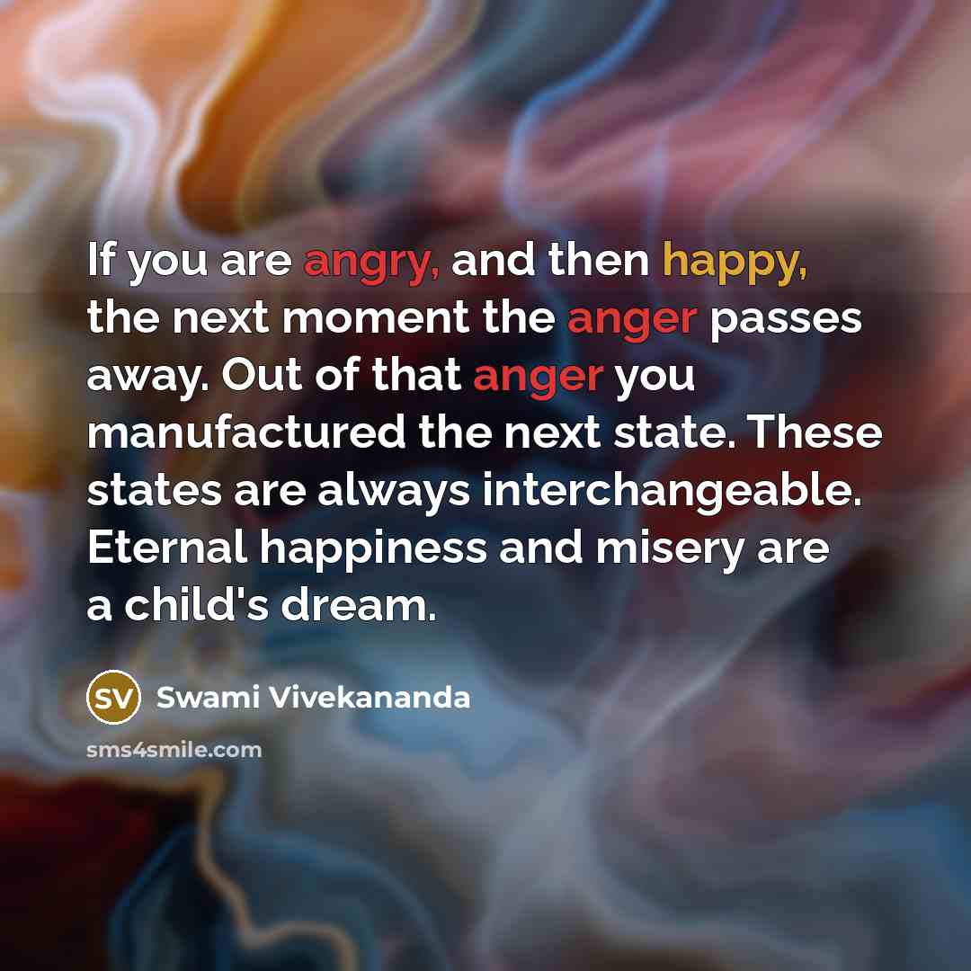 “If you are angry, and then happy, the next moment the anger passes away. Out of that anger you manufactured the next state. These states are always interchangeable. Eternal happiness and misery are a child's dream.” quote by Swami Vivekananda