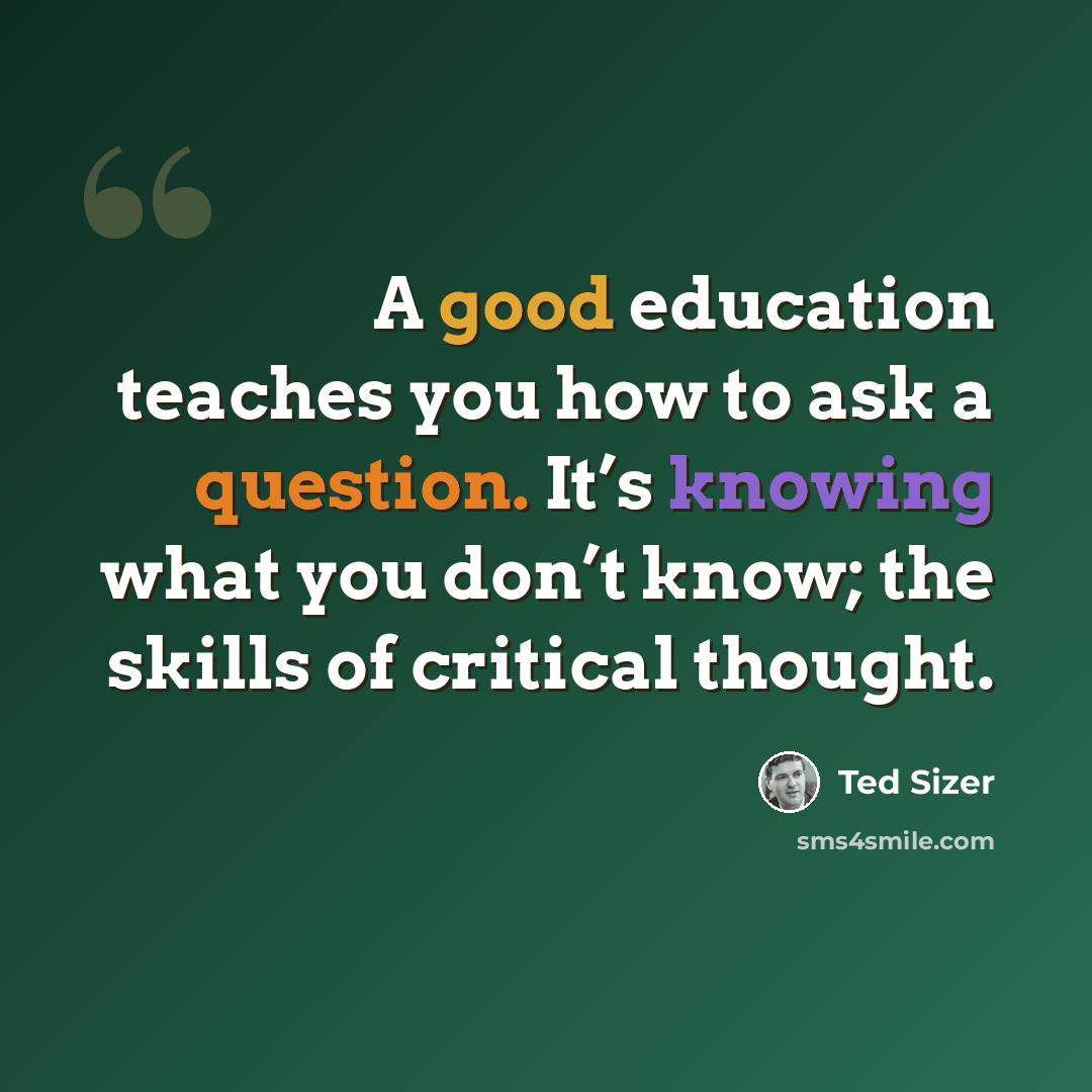 “A good education teaches you how to ask a question. It’s knowing what you don’t know; the skills of critical thought.” quote by Ted Sizer
