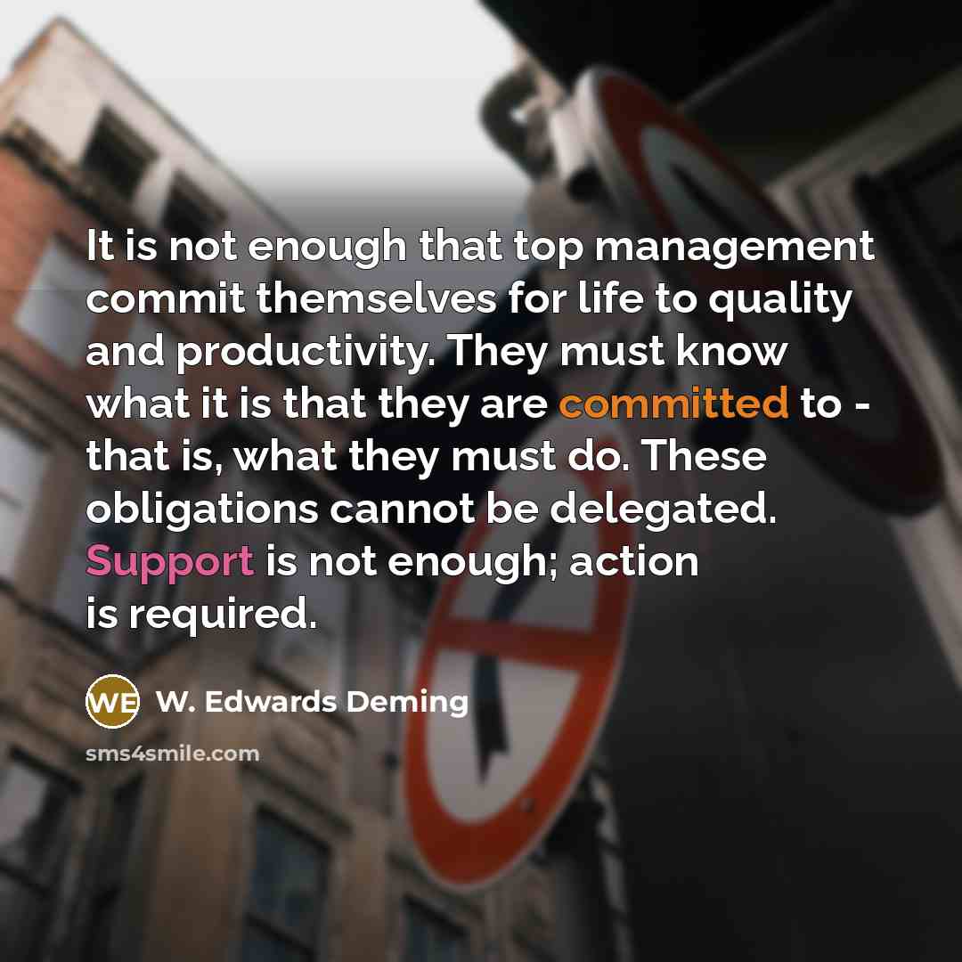 “It is not enough that top management commit themselves for life to quality and productivity. They must know what it is that they are committed to - that is, what they must do. These obligations cannot be delegated. Support is not enough; action is required.” quote by W. Edwards Deming