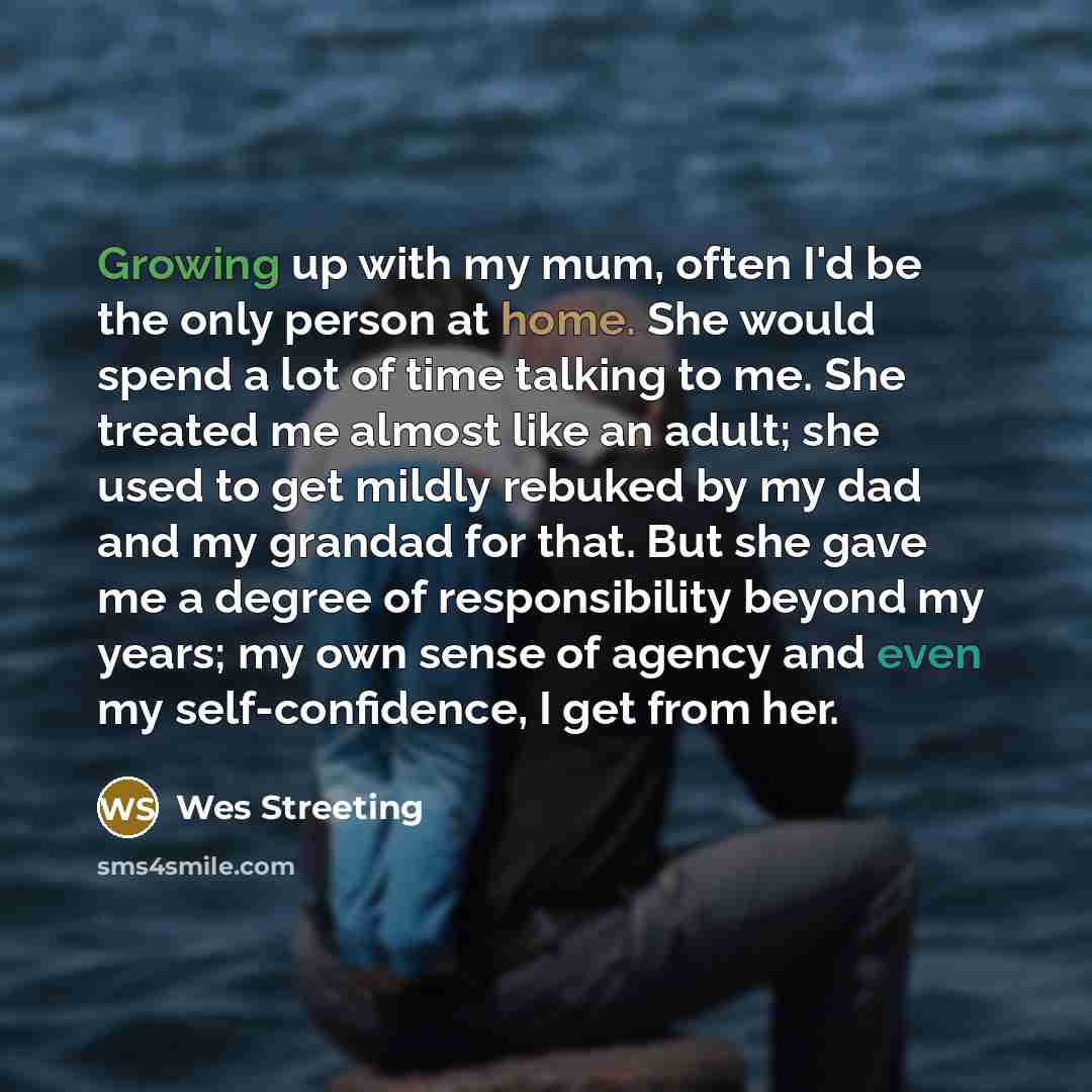 “Growing up with my mum, often I'd be the only person at home. She would spend a lot of time talking to me. She treated me almost like an adult; she used to get mildly rebuked by my dad and my grandad for that. But she gave me a degree of responsibility beyond my years; my own sense of agency and…” quote by Wes Streeting