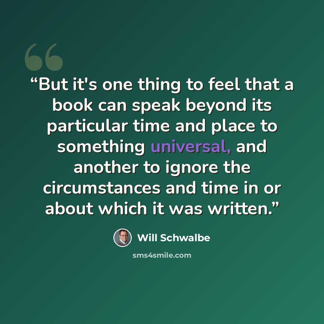 “But it's one thing to feel that a book can speak beyond its particular time and place to something universal, and another to ignore the circumstances and time in or about which it was written.” quote by Will Schwalbe