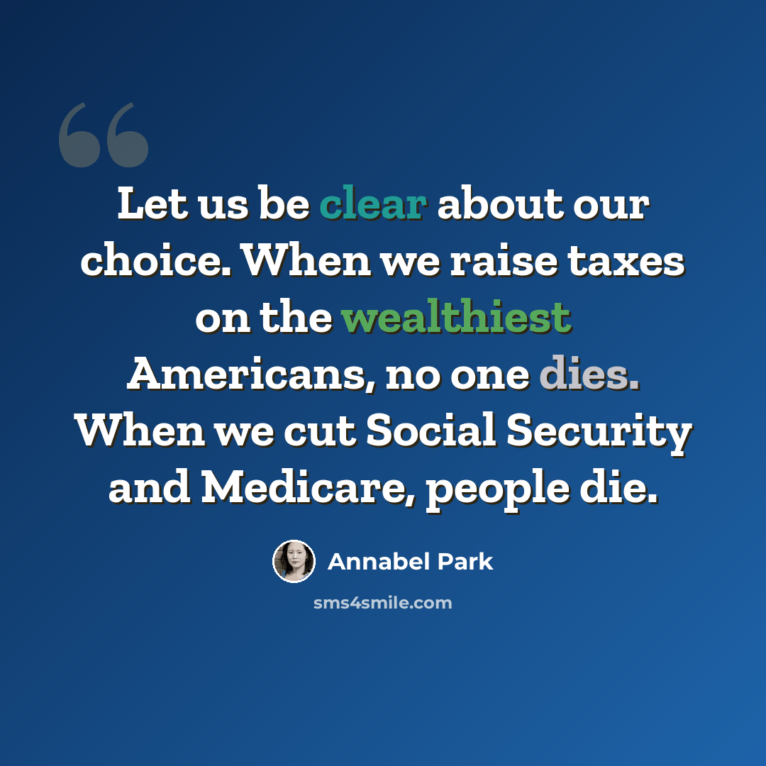 “Let us be clear about our choice. When we raise taxes on the wealthiest Americans, no one dies. When we cut Social Security and Medicare, people die.” quote by Annabel Park