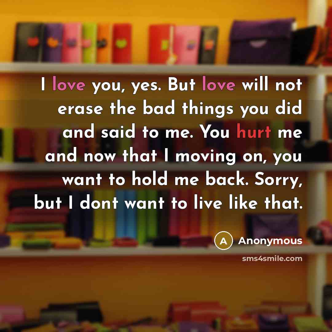 “I love you, yes. But love will not erase the bad things you did and said to me. You hurt me and now that I moving on, you want to hold me back. Sorry, but I dont want to live like that.” quote by Anonymous