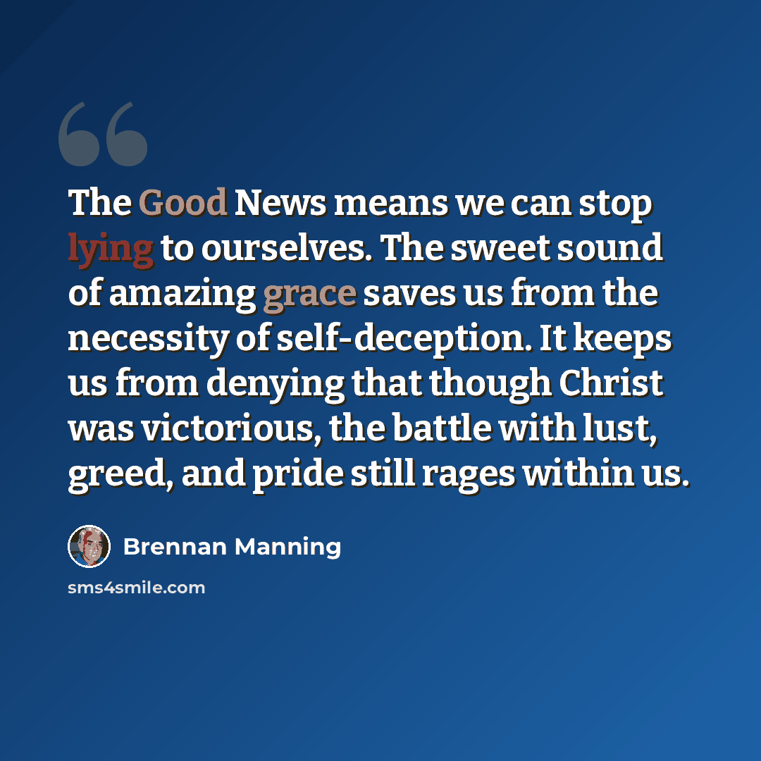 “The Good News means we can stop lying to ourselves. The sweet sound of amazing grace saves us from the necessity of self-deception. It keeps us from denying that though Christ was victorious, the battle with lust, greed, and pride still rages within us.” quote by Brennan Manning
