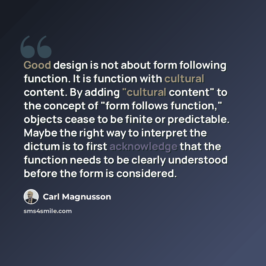 “Good design is not about form following function. It is function with cultural content. By adding "cultural content" to the concept of "form follows function," objects cease to be finite or predictable. Maybe the right way to interpret the dictum is to first acknowledge that the function needs to…” quote by Carl Magnusson