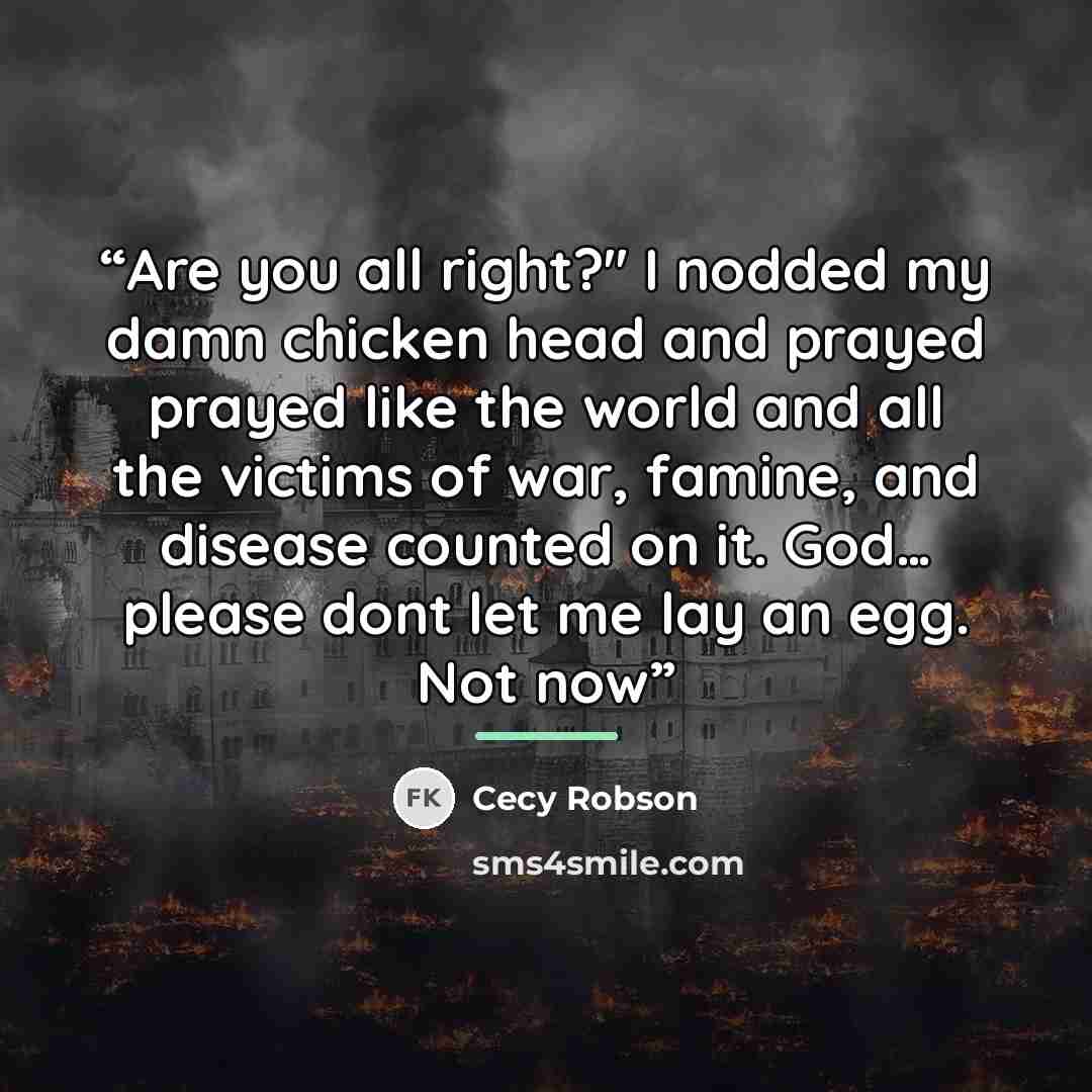 “Are you all right?'' I nodded my damn chicken head and prayed prayed like the world and all the victims of war, famine, and disease counted on it. God… please dont let me lay an egg. Not now” quote by Cecy Robson