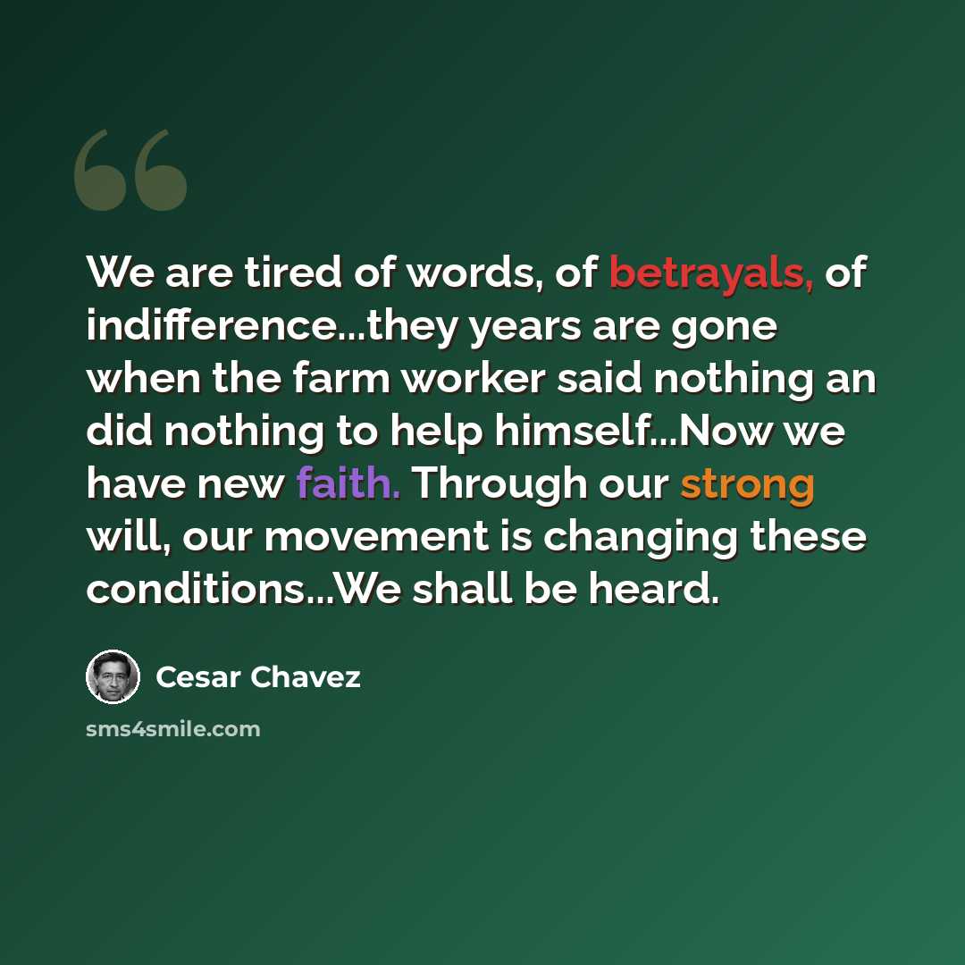 “We are tired of words, of betrayals, of indifference...they years are gone when the farm worker said nothing an did nothing to help himself...Now we have new faith. Through our strong will, our movement is changing these conditions...We shall be heard.” quote by Cesar Chavez