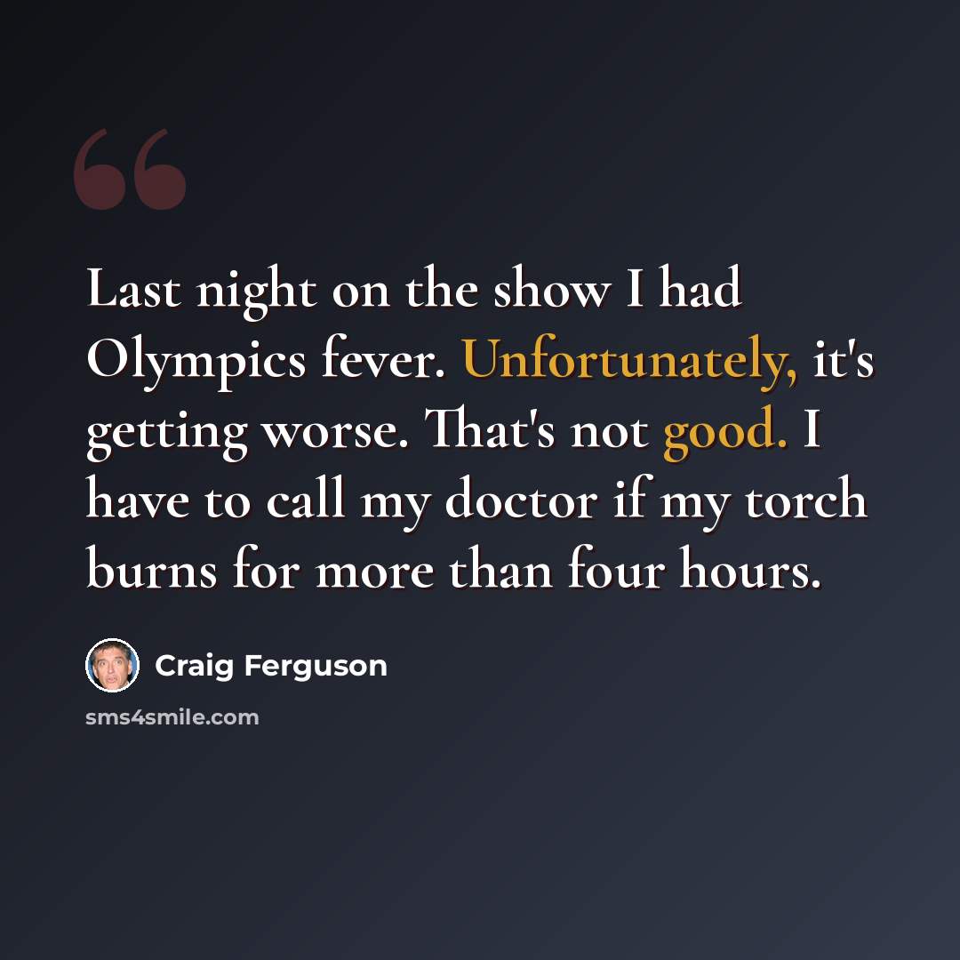 “Last night on the show I had Olympics fever. Unfortunately, it's getting worse. That's not good. I have to call my doctor if my torch burns for more than four hours.” quote by Craig Ferguson