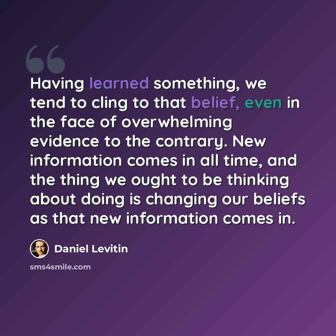 “Having learned something, we tend to cling to that belief, even in the face of overwhelming evidence to the contrary. New information comes in all time, and the thing we ought to be thinking about doing is changing our beliefs as that new information comes in.” quote by Daniel Levitin