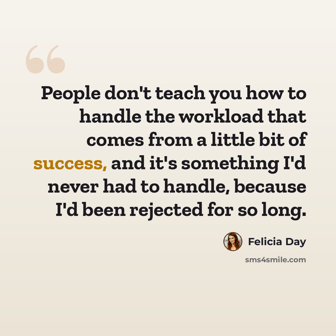 “People don't teach you how to handle the workload that comes from a little bit of success, and it's something I'd never had to handle, because I'd been rejected for so long.” quote by Felicia Day