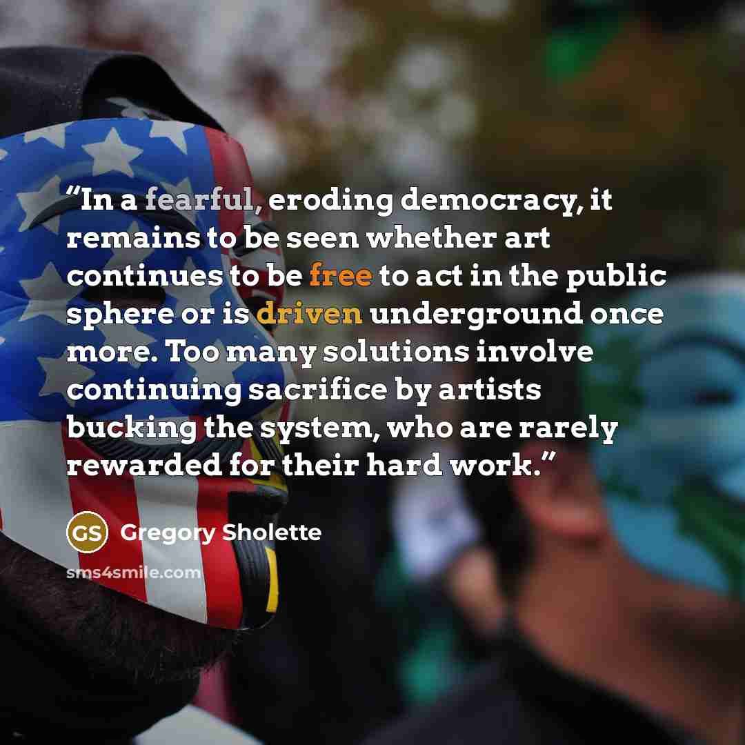 “In a fearful, eroding democracy, it remains to be seen whether art continues to be free to act in the public sphere or is driven underground once more. Too many solutions involve continuing sacrifice by artists bucking the system, who are rarely rewarded for their hard work.” quote by Gregory Sholette