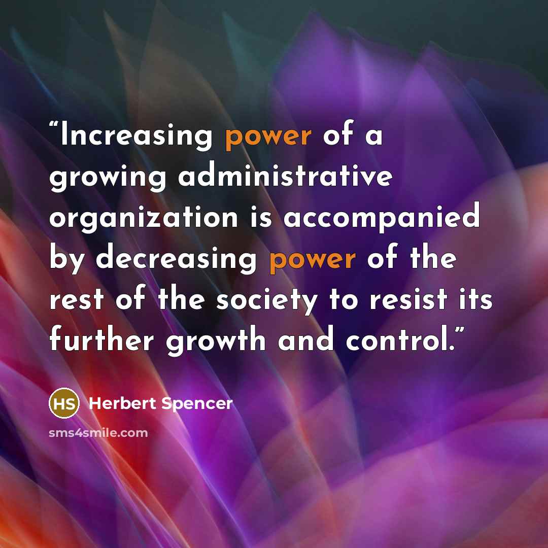 “Increasing power of a growing administrative organization is accompanied by decreasing power of the rest of the society to resist its further growth and control.” quote by Herbert Spencer