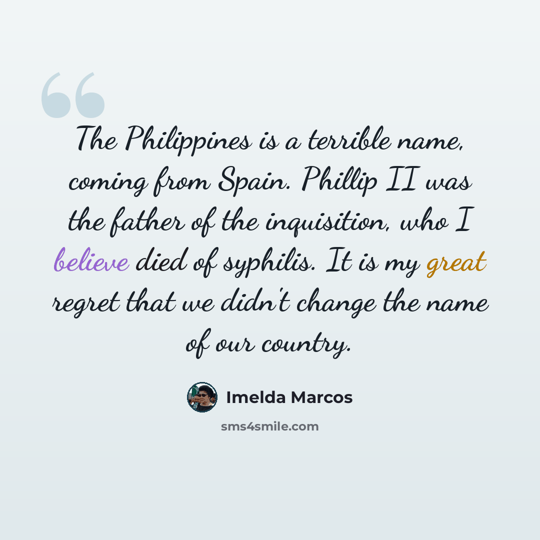 “The Philippines is a terrible name, coming from Spain. Phillip II was the father of the inquisition, who I believe died of syphilis. It is my great regret that we didn't change the name of our country.” quote by Imelda Marcos