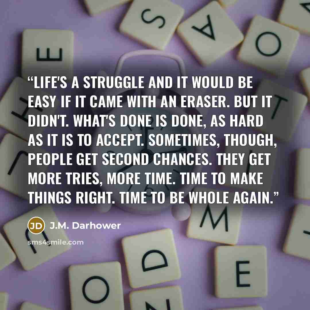 “Life's a struggle and it would be easy if it came with an eraser. But it didn't. What's done is done, as hard as it is to accept. Sometimes, though, people get second chances. They get more tries, more time. Time to make things right. Time to be whole again.” quote by J.M. Darhower