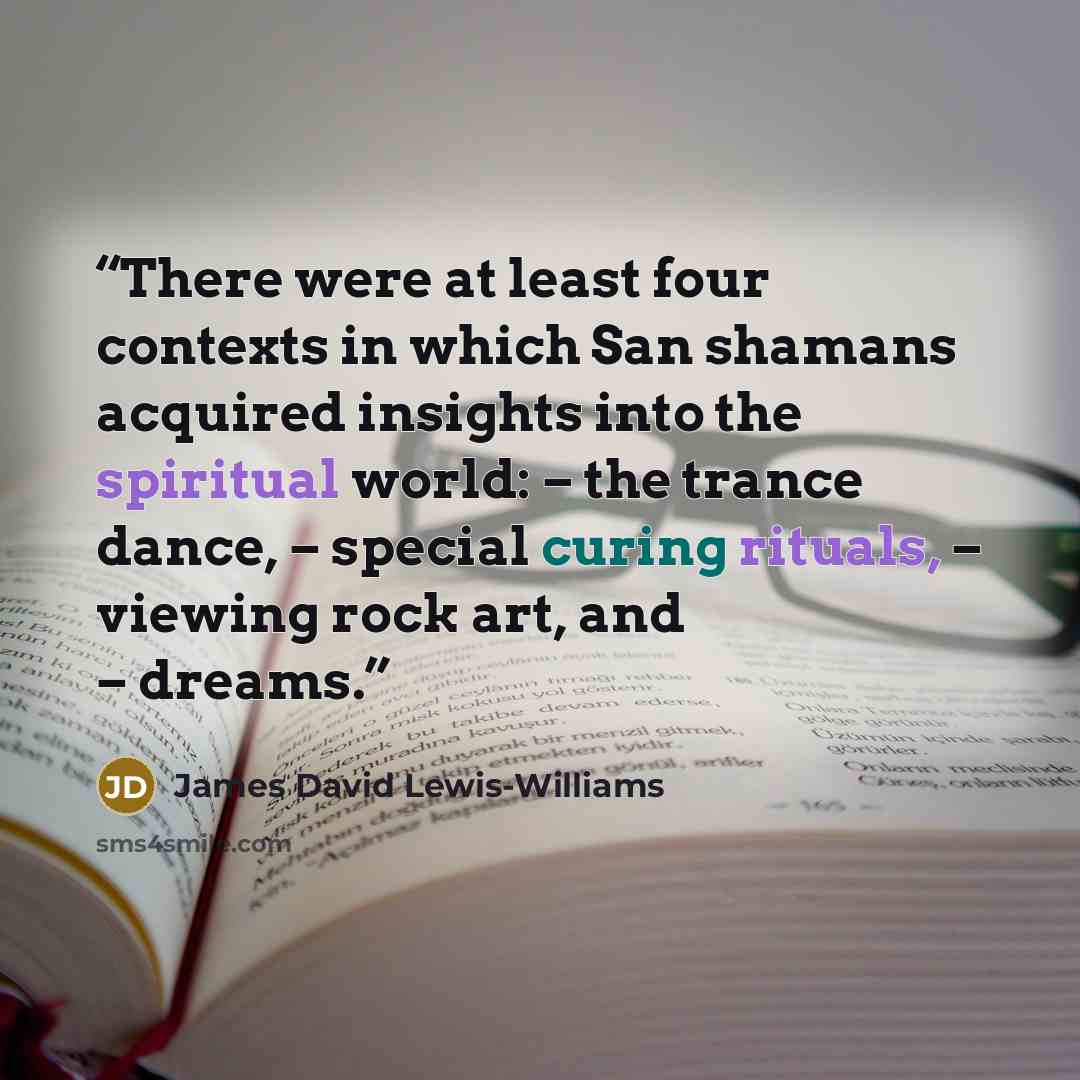 “There were at least four contexts in which San shamans acquired insights into the spiritual world: – the trance dance, – special curing rituals, – viewing rock art, and – dreams.” quote by James David Lewis-Williams