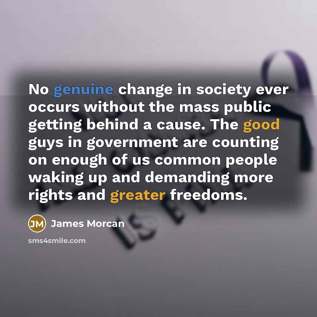 “No genuine change in society ever occurs without the mass public getting behind a cause. The good guys in government are counting on enough of us common people waking up and demanding more rights and greater freedoms.” quote by James Morcan