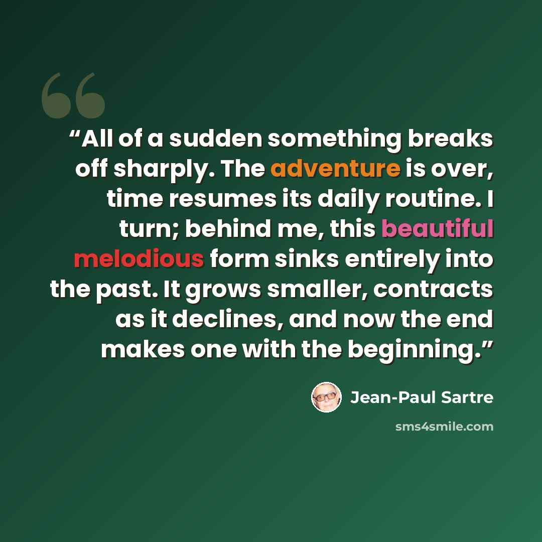 “All of a sudden something breaks off sharply. The adventure is over, time resumes its daily routine. I turn; behind me, this beautiful melodious form sinks entirely into the past. It grows smaller, contracts as it declines, and now the end makes one with the beginning.” quote by Jean-Paul Sartre