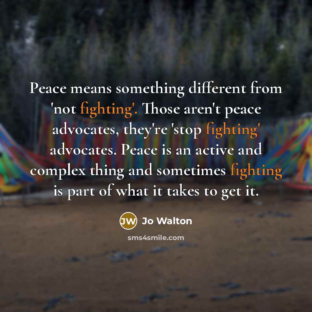 “Peace means something different from 'not fighting'. Those aren't peace advocates, they're 'stop fighting' advocates. Peace is an active and complex thing and sometimes fighting is part of what it takes to get it.” quote by Jo Walton