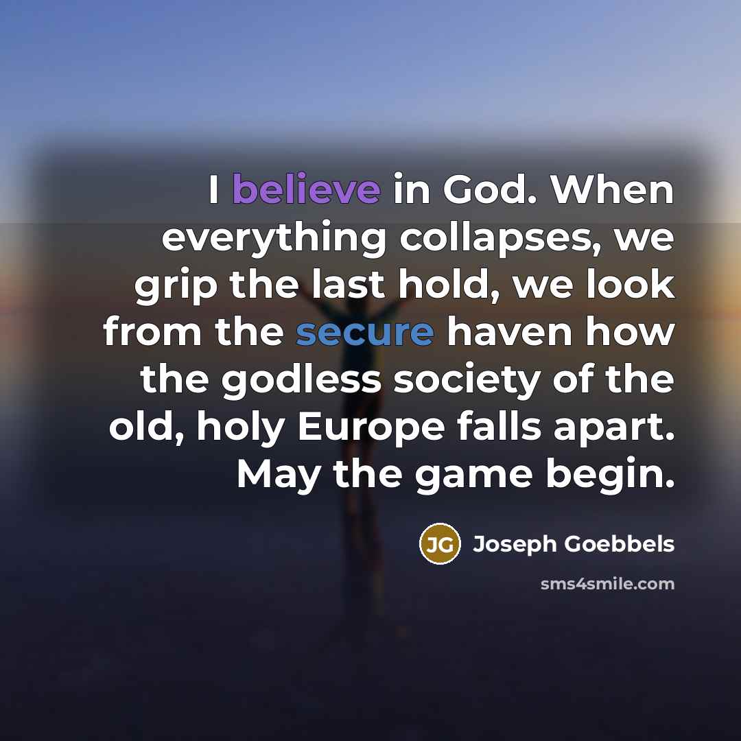 “I believe in God. When everything collapses, we grip the last hold, we look from the secure haven how the godless society of the old, holy Europe falls apart. May the game begin.” quote by Joseph Goebbels