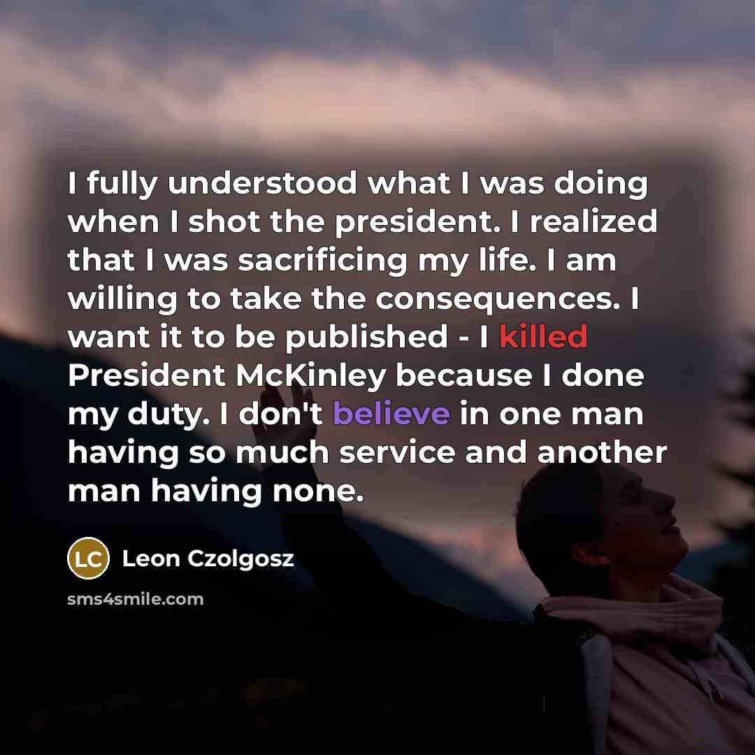 “I fully understood what I was doing when I shot the president. I realized that I was sacrificing my life. I am willing to take the consequences. I want it to be published - I killed President McKinley because I done my duty. I don't believe in one man having so much service and another man having…” quote by Leon Czolgosz