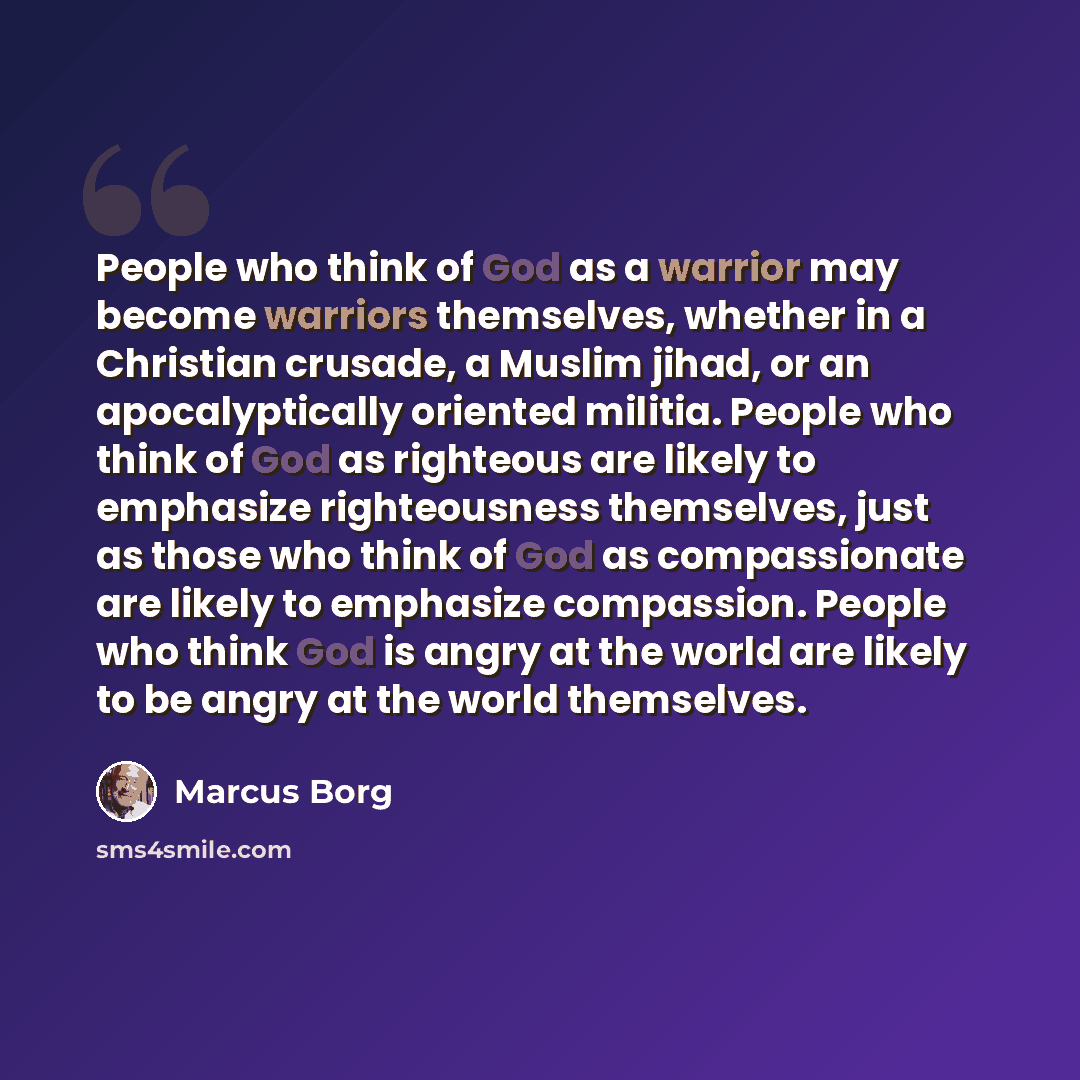 “People who think of God as a warrior may become warriors themselves, whether in a Christian crusade, a Muslim jihad, or an apocalyptically oriented militia. People who think of God as righteous are likely to emphasize righteousness themselves, just as those who think of God as compassionate are…” quote by Marcus Borg