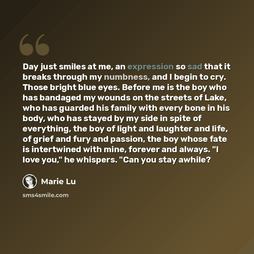 “Day just smiles at me, an expression so sad that it breaks through my numbness, and I begin to cry. Those bright blue eyes. Before me is the boy who has bandaged my wounds on the streets of Lake, who has guarded his family with every bone in his body, who has stayed by my side in spite of…” quote by Marie Lu