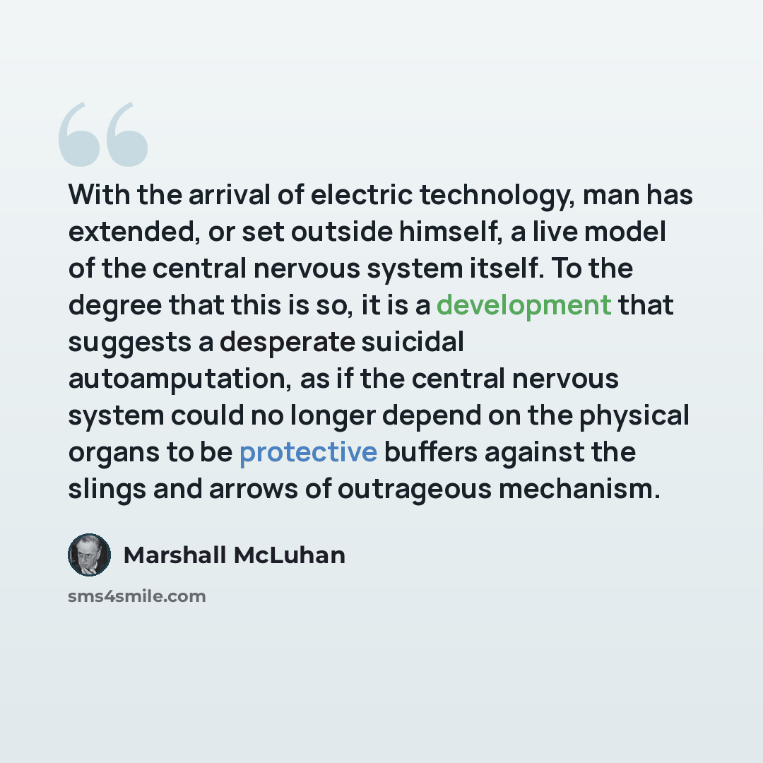 “With the arrival of electric technology, man has extended, or set outside himself, a live model of the central nervous system itself. To the degree that this is so, it is a development that suggests a desperate suicidal autoamputation, as if the central nervous system could no longer depend on the…” quote by Marshall McLuhan