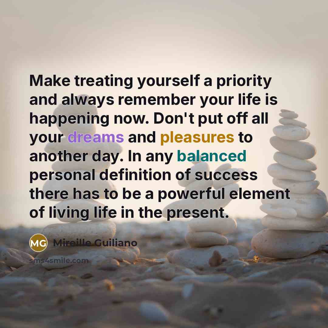 “Make treating yourself a priority and always remember your life is happening now. Don't put off all your dreams and pleasures to another day. In any balanced personal definition of success there has to be a powerful element of living life in the present.” quote by Mireille Guiliano