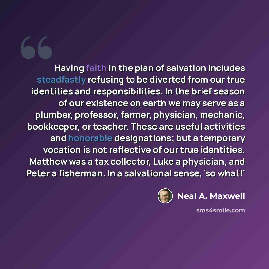 “Having faith in the plan of salvation includes steadfastly refusing to be diverted from our true identities and responsibilities. In the brief season of our existence on earth we may serve as a plumber, professor, farmer, physician, mechanic, bookkeeper, or teacher. These are useful activities and…” quote by Neal A. Maxwell