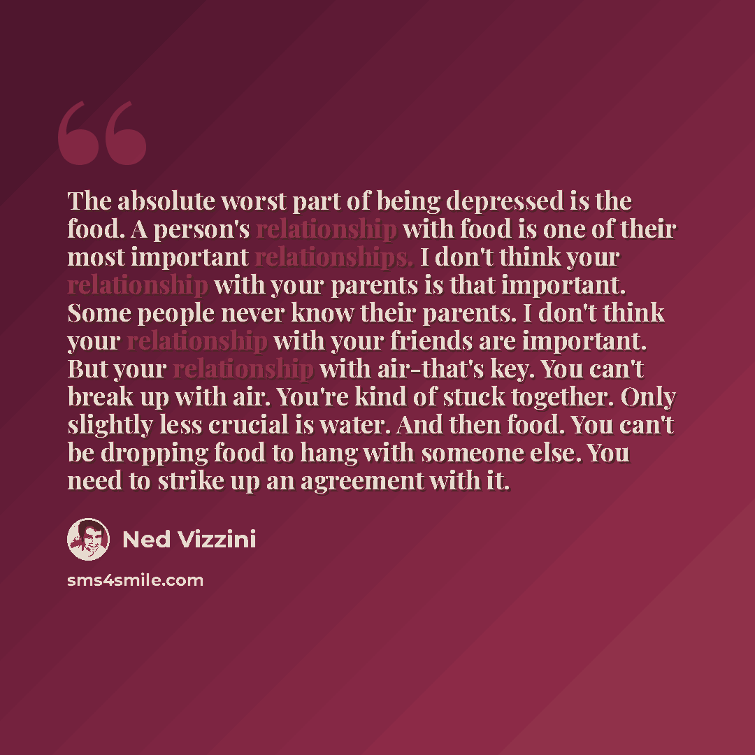 “The absolute worst part of being depressed is the food. A person's relationship with food is one of their most important relationships. I don't think your relationship with your parents is that important. Some people never know their parents. I don't think your relationship with your friends are…” quote by Ned Vizzini