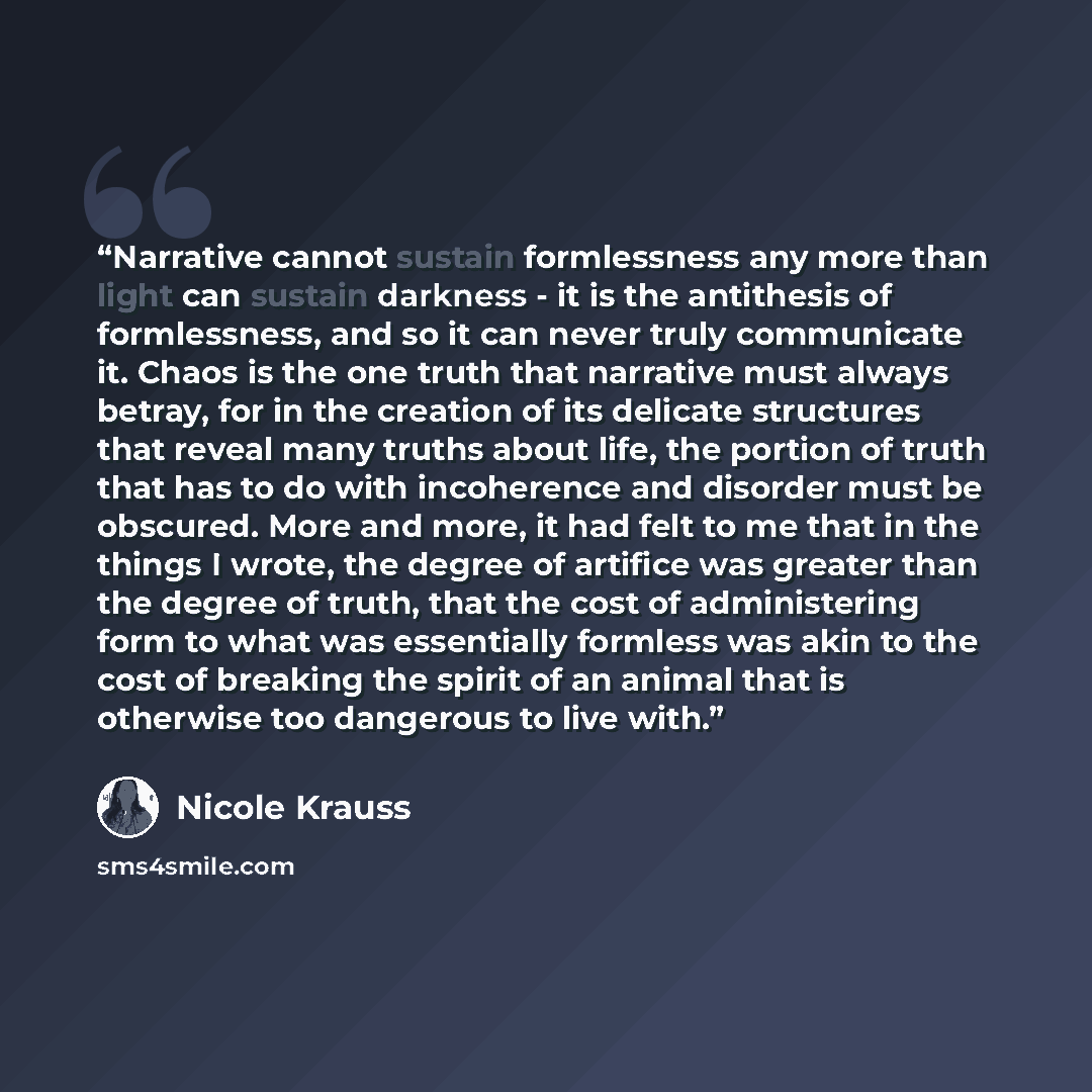 “Narrative cannot sustain formlessness any more than light can sustain darkness - it is the antithesis of formlessness, and so it can never truly communicate it. Chaos is the one truth that narrative must always betray, for in the creation of its delicate structures that reveal many truths about…” quote by Nicole Krauss