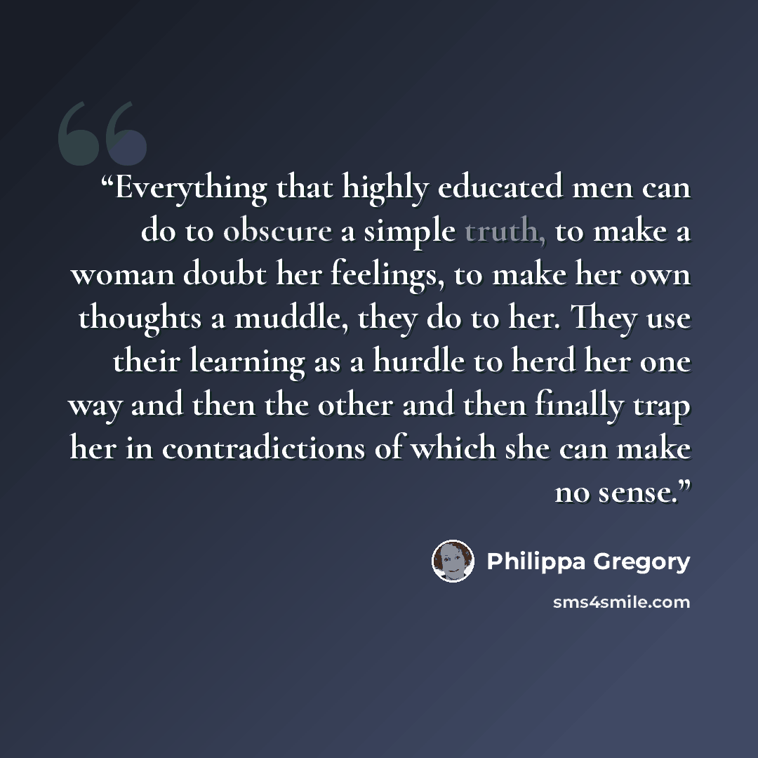 “Everything that highly educated men can do to obscure a simple truth, to make a woman doubt her feelings, to make her own thoughts a muddle, they do to her. They use their learning as a hurdle to herd her one way and then the other and then finally trap her in contradictions of which she can make…” quote by Philippa Gregory