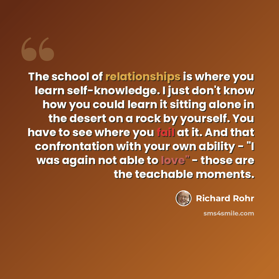 “The school of relationships is where you learn self-knowledge. I just don't know how you could learn it sitting alone in the desert on a rock by yourself. You have to see where you fail at it. And that confrontation with your own ability - "I was again not able to love" - those are the teachable…” quote by Richard Rohr