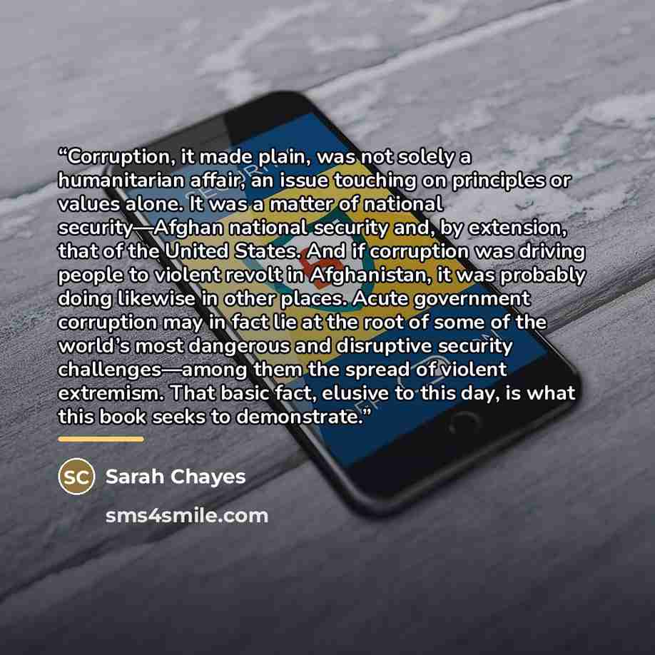 “Corruption, it made plain, was not solely a humanitarian affair, an issue touching on principles or values alone. It was a matter of national security—Afghan national security and, by extension, that of the United States. And if corruption was driving people to violent revolt in Afghanistan, it…” quote by Sarah Chayes