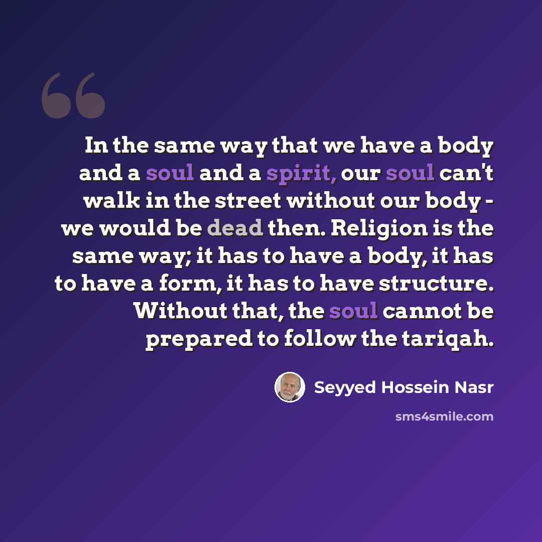“In the same way that we have a body and a soul and a spirit, our soul can't walk in the street without our body - we would be dead then. Religion is the same way; it has to have a body, it has to have a form, it has to have structure. Without that, the soul cannot be prepared to follow the tariqah.” quote by Seyyed Hossein Nasr