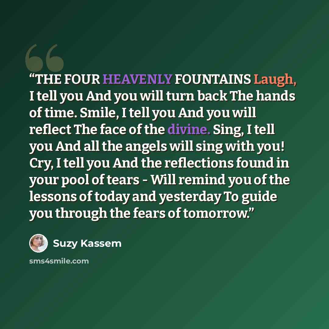 “THE FOUR HEAVENLY FOUNTAINS Laugh, I tell you And you will turn back The hands of time. Smile, I tell you And you will reflect The face of the divine. Sing, I tell you And all the angels will sing with you! Cry, I tell you And the reflections found in your pool of tears - Will remind you of the…” quote by Suzy Kassem