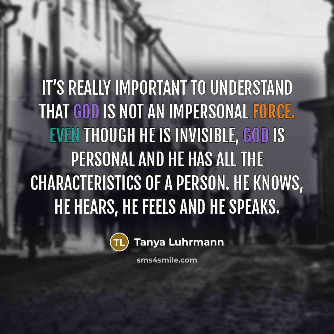 “It’s really important to understand that God is not an impersonal force. Even though He is invisible, God is personal and He has all the characteristics of a person. He knows, he hears, he feels and he speaks.” quote by Tanya Luhrmann