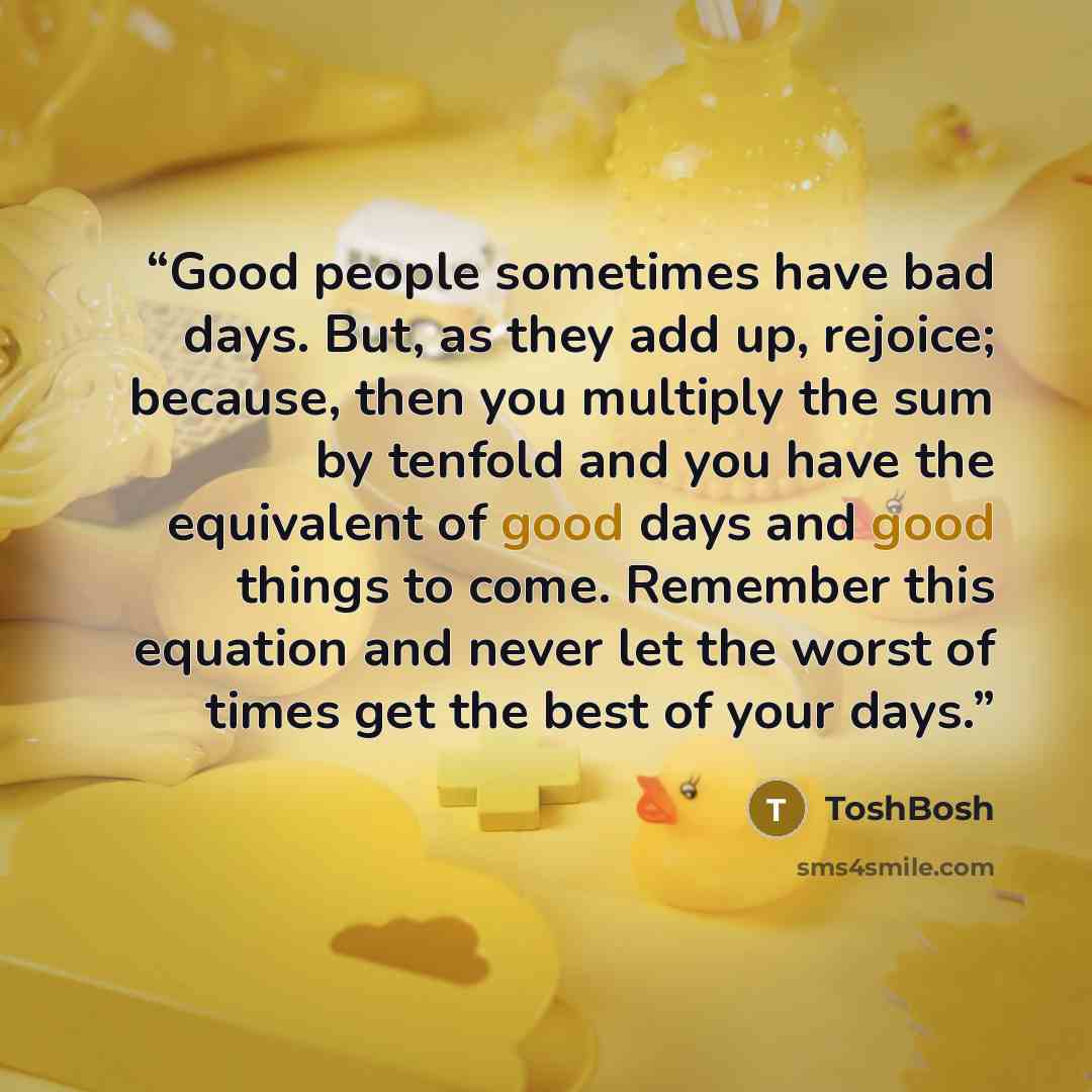 “Good people sometimes have bad days. But, as they add up, rejoice; because, then you multiply the sum by tenfold and you have the equivalent of good days and good things to come. Remember this equation and never let the worst of times get the best of your days.” quote by ToshBosh