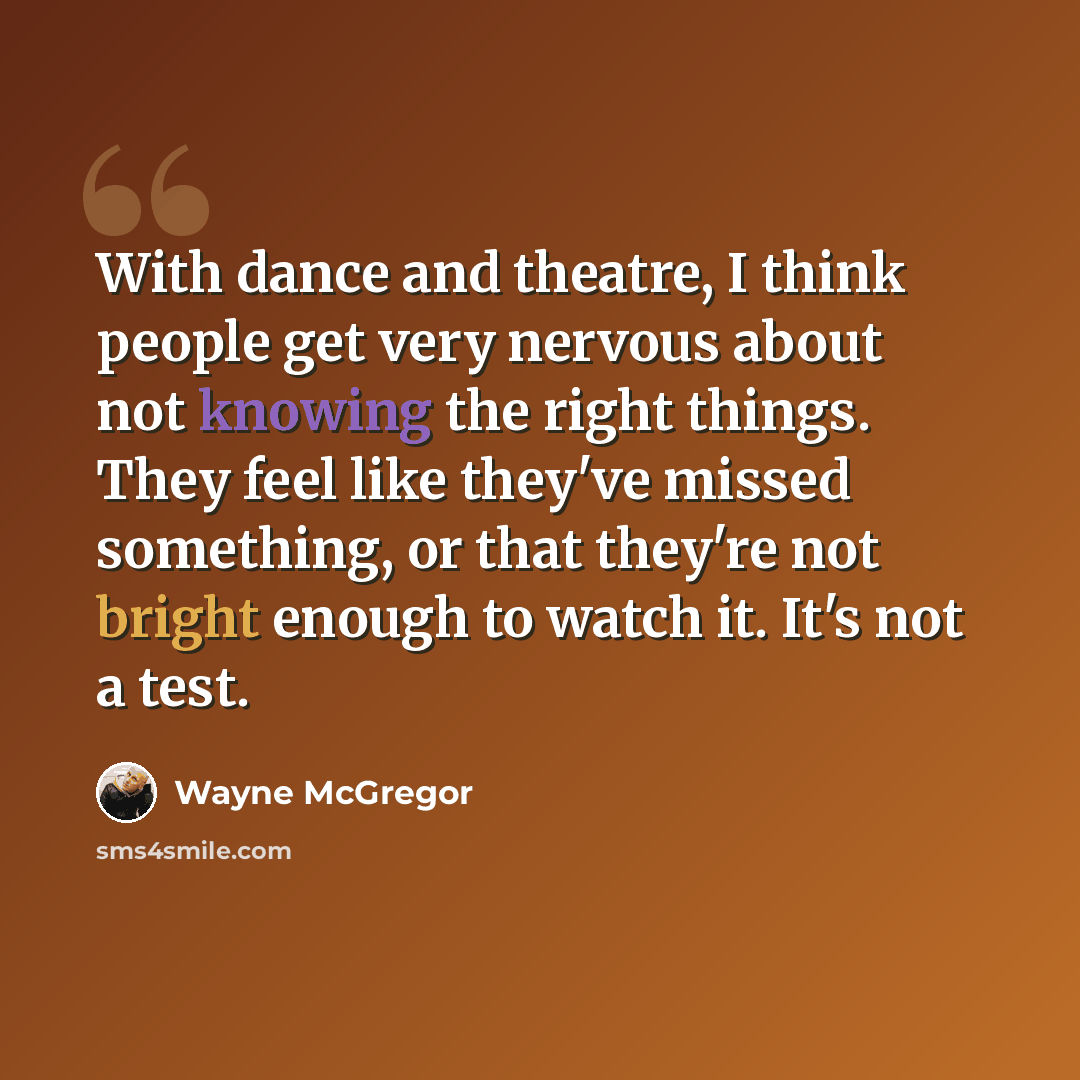 “With dance and theatre, I think people get very nervous about not knowing the right things. They feel like they've missed something, or that they're not bright enough to watch it. It's not a test.” quote by Wayne McGregor