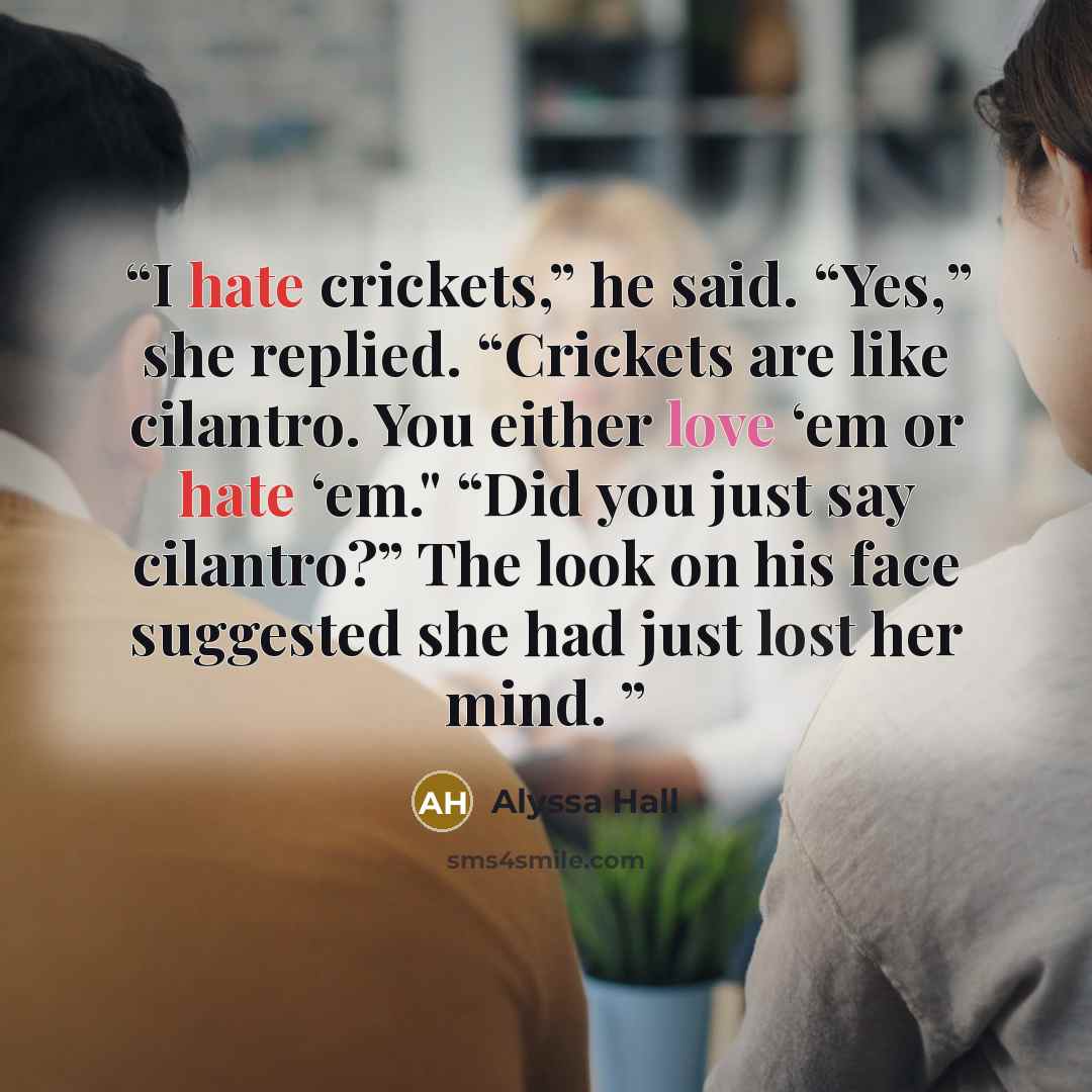 “I hate crickets,” he said. “Yes,” she replied. “Crickets are like cilantro. You either love ‘em or hate ‘em." “Did you just say cilantro?” The look on his face suggested she had just lost her mind.” quote by Alyssa Hall