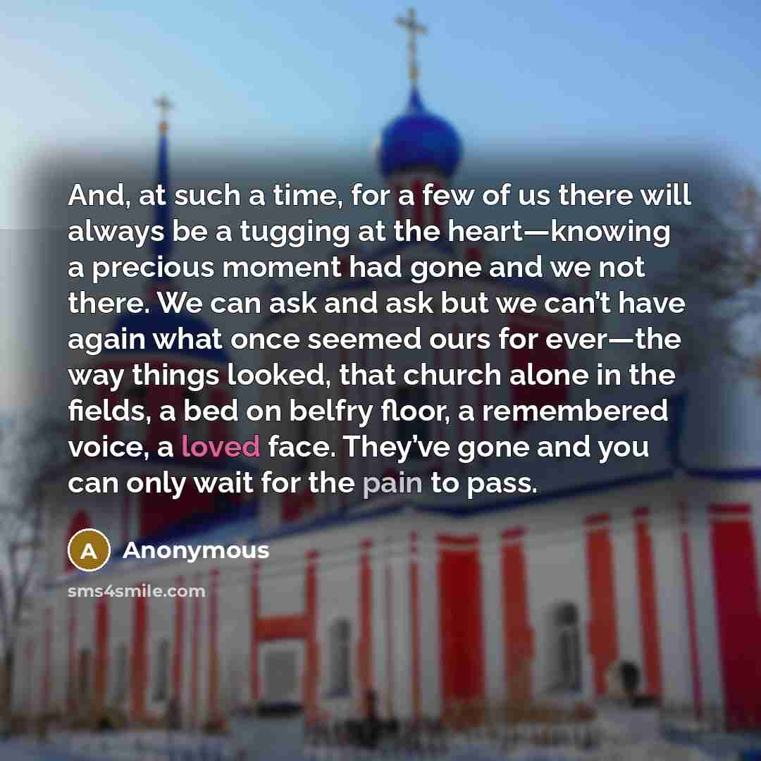 “And, at such a time, for a few of us there will always be a tugging at the heart—knowing a precious moment had gone and we not there. We can ask and ask but we can’t have again what once seemed ours for ever—the way things looked, that church alone in the fields, a bed on belfry floor, a…” quote by Anonymous