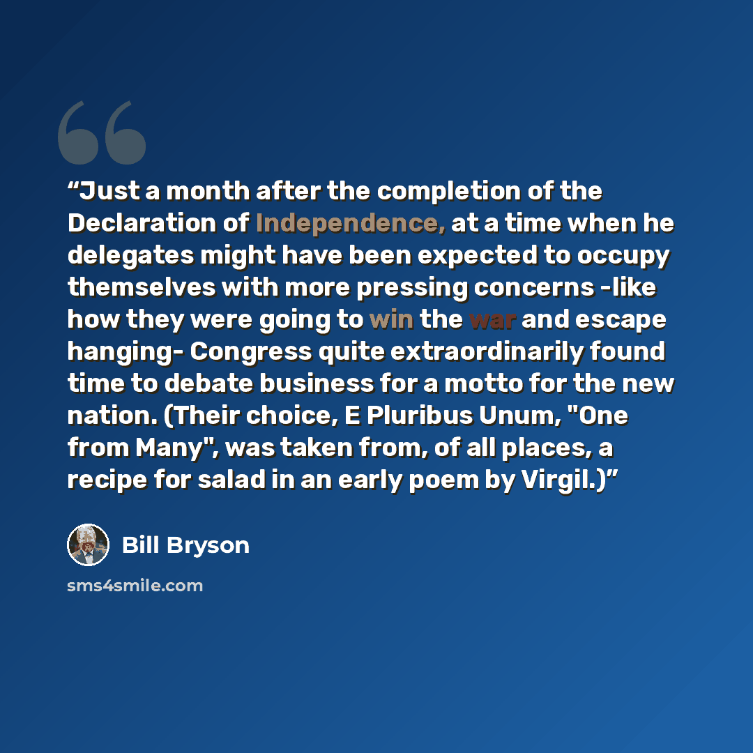 “Just a month after the completion of the Declaration of Independence, at a time when he delegates might have been expected to occupy themselves with more pressing concerns -like how they were going to win the war and escape hanging- Congress quite extraordinarily found time to debate business for…” quote by Bill Bryson