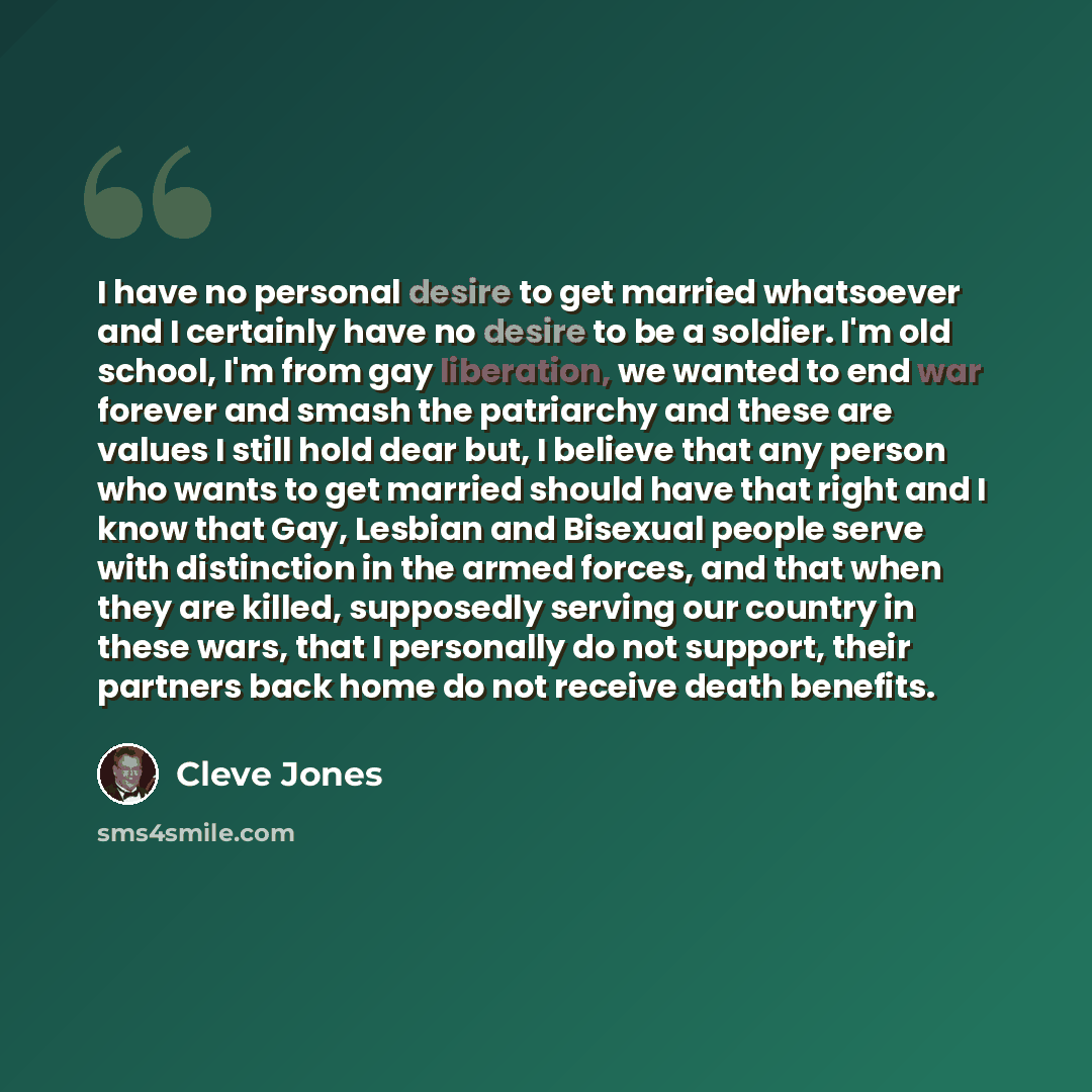 “I have no personal desire to get married whatsoever and I certainly have no desire to be a soldier. I'm old school, I'm from gay liberation, we wanted to end war forever and smash the patriarchy and these are values I still hold dear but, I believe that any person who wants to get married should…” quote by Cleve Jones