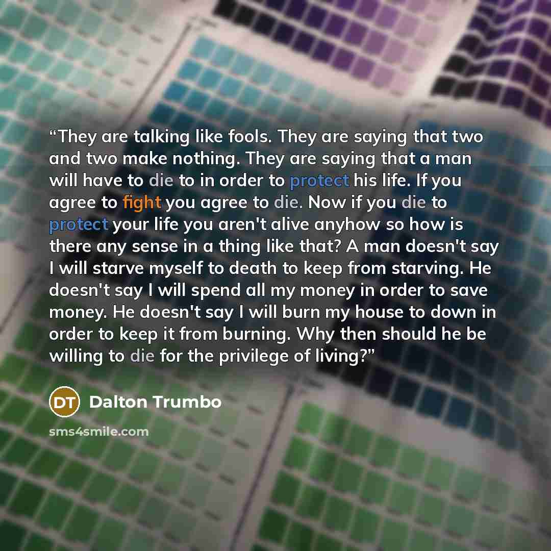 “They are talking like fools. They are saying that two and two make nothing. They are saying that a man will have to die to in order to protect his life. If you agree to fight you agree to die. Now if you die to protect your life you aren't alive anyhow so how is there any sense in a thing like…” quote by Dalton Trumbo