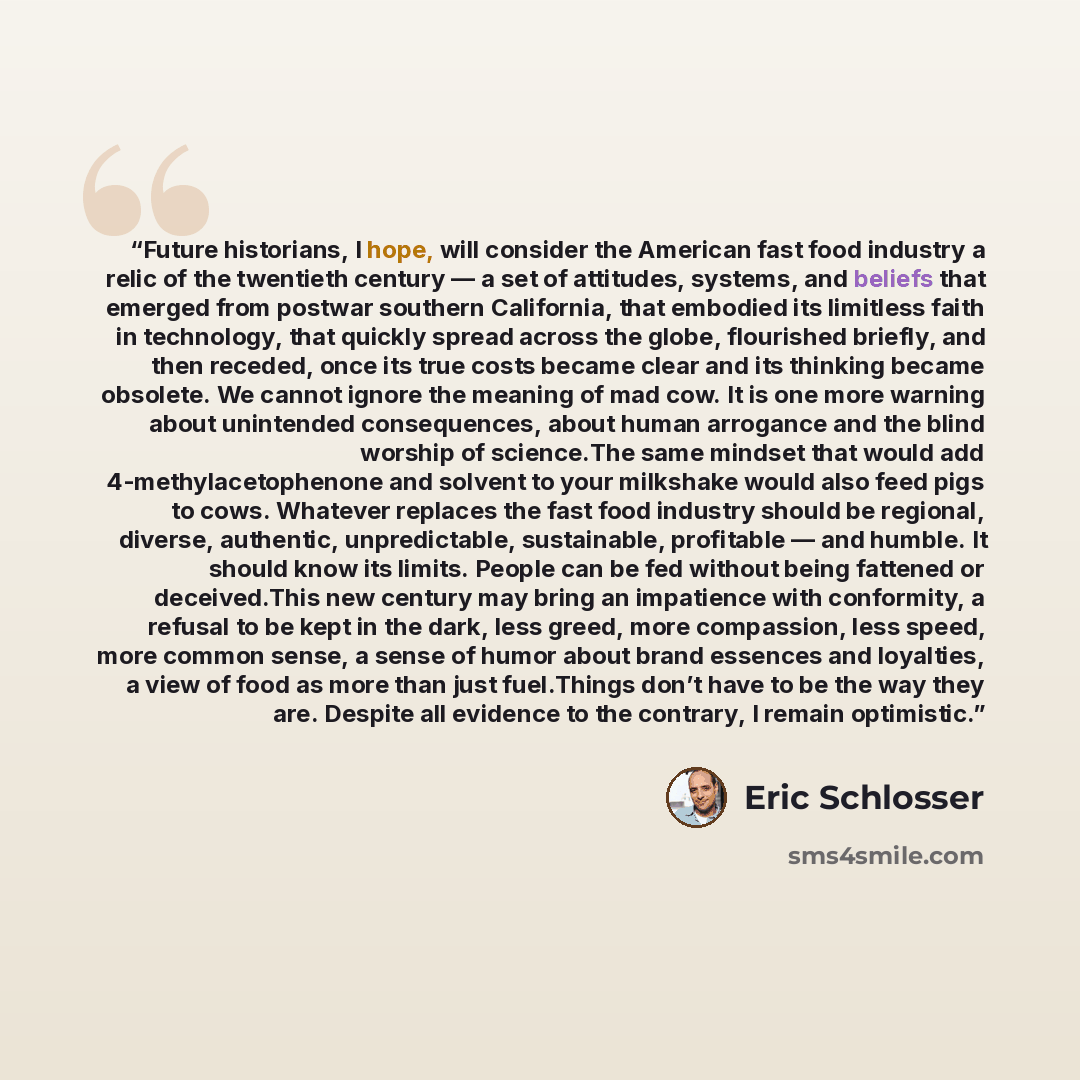 “Future historians, I hope, will consider the American fast food industry a relic of the twentieth century — a set of attitudes, systems, and beliefs that emerged from postwar southern California, that embodied its limitless faith in technology, that quickly spread across the globe, flourished…” quote by Eric Schlosser